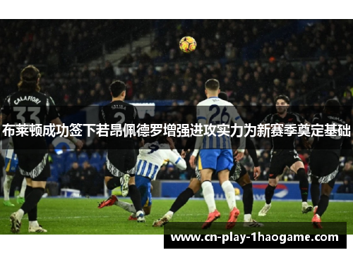 布莱顿成功签下若昂佩德罗增强进攻实力为新赛季奠定基础