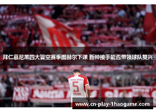 拜仁慕尼黑四大皆空赛季图赫尔下课 新帅接手能否带领球队复兴