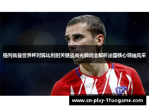 格列兹曼世界杯对阵比利时关键战高光瞬间全解析法国核心领袖风采