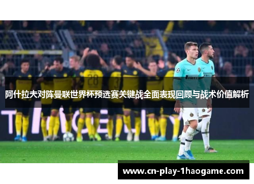 阿什拉夫对阵曼联世界杯预选赛关键战全面表现回顾与战术价值解析